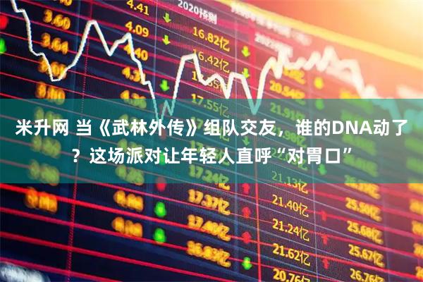 米升网 当《武林外传》组队交友，谁的DNA动了？这场派对让年轻人直呼“对胃口”
