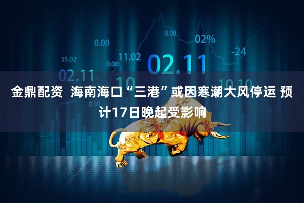金鼎配资  海南海口“三港”或因寒潮大风停运 预计17日晚起受影响