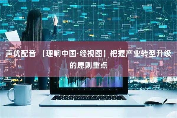 声优配音 【理响中国·经视图】把握产业转型升级的原则重点