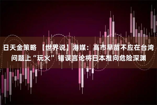 日天金策略 【世界说】港媒：高市早苗不应在台湾问题上“玩火” 错误言论将日本推向危险深渊