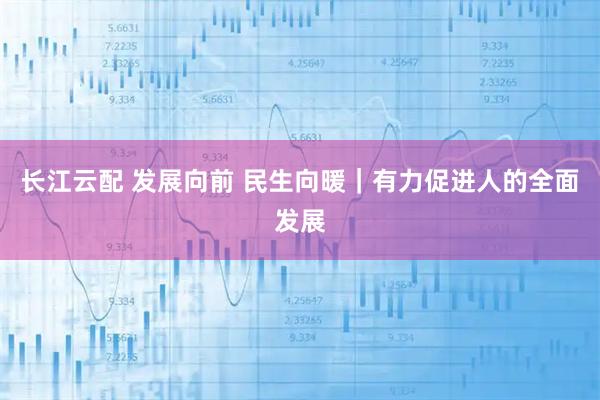 长江云配 发展向前 民生向暖｜有力促进人的全面发展