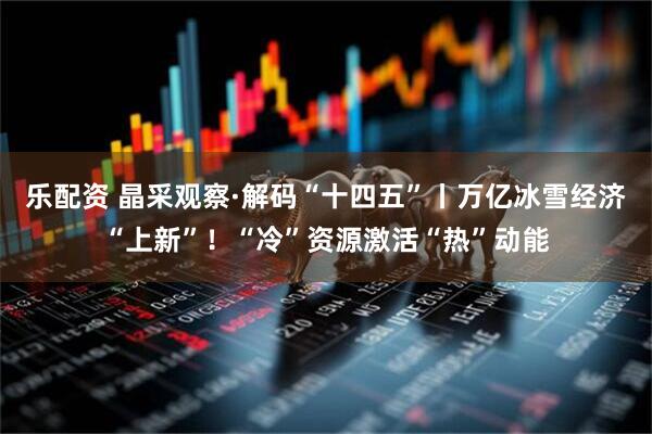 乐配资 晶采观察·解码“十四五”丨万亿冰雪经济“上新”！“冷”资源激活“热”动能