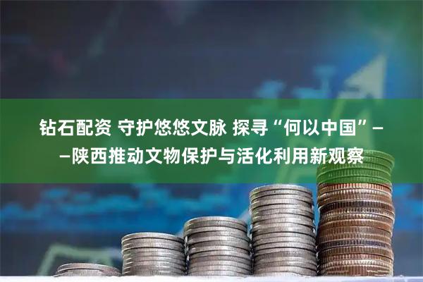 钻石配资 守护悠悠文脉 探寻“何以中国”——陕西推动文物保护与活化利用新观察