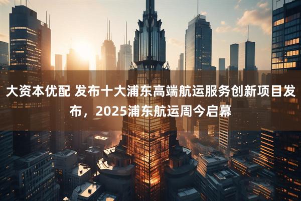 大资本优配 发布十大浦东高端航运服务创新项目发布，2025浦东航运周今启幕