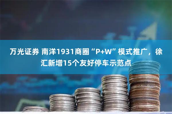 万光证券 南洋1931商圈“P+W”模式推广，徐汇新增15个友好停车示范点