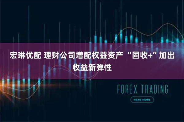 宏琳优配 理财公司增配权益资产 “固收+”加出收益新弹性