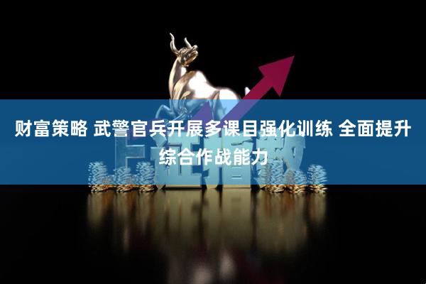 财富策略 武警官兵开展多课目强化训练 全面提升综合作战能力