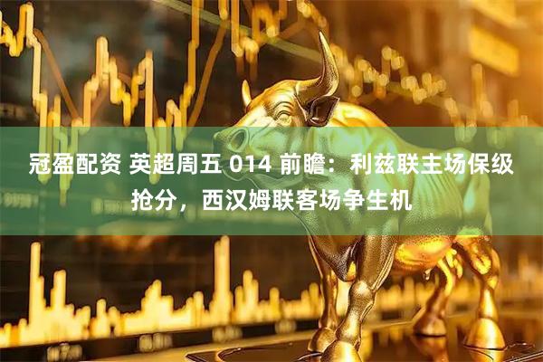 冠盈配资 英超周五 014 前瞻：利兹联主场保级抢分，西汉姆联客场争生机