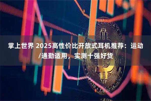掌上世界 2025高性价比开放式耳机推荐：运动/通勤适用，实测十强好货