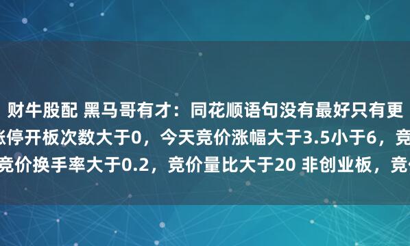 财牛股配 黑马哥有才：同花顺语句没有最好只有更好：昨天首板涨停，涨停开板次数大于0，今天竞价涨幅大于3.5小于6，竞价换手率大于0.2，竞价量比大于20 非创业板，竞价委比排序前2，非st