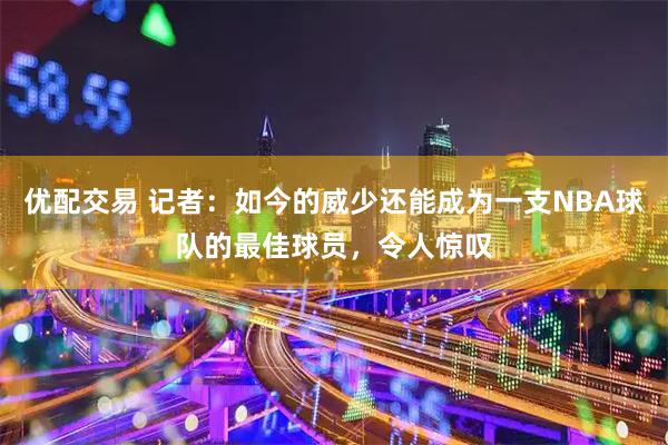 优配交易 记者：如今的威少还能成为一支NBA球队的最佳球员，令人惊叹