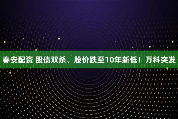 春安配资 股债双杀、股价跌至10年新低！万科突发