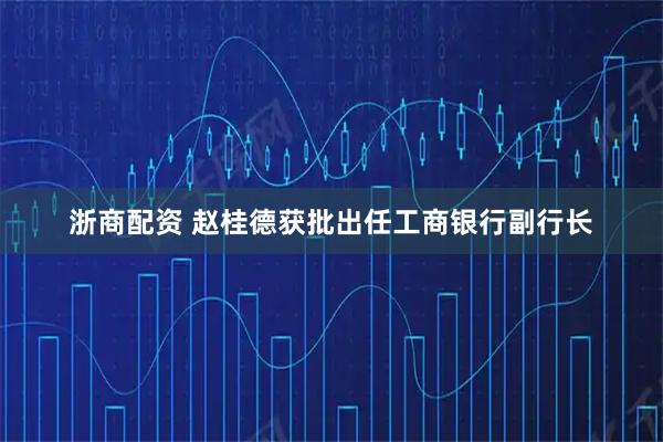浙商配资 赵桂德获批出任工商银行副行长