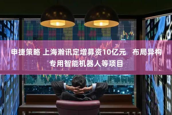 申捷策略 上海瀚讯定增募资10亿元   布局异构专用智能机器人等项目