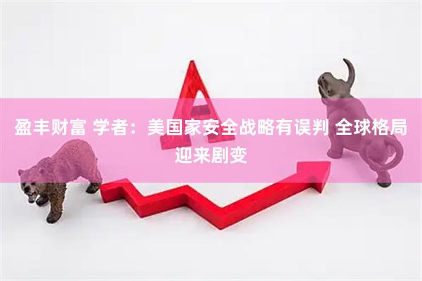 盈丰财富 学者：美国家安全战略有误判 全球格局迎来剧变