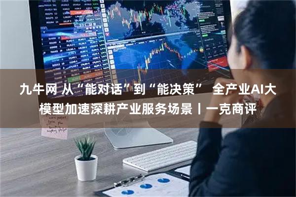九牛网 从“能对话”到“能决策”  全产业AI大模型加速深耕产业服务场景丨一克商评