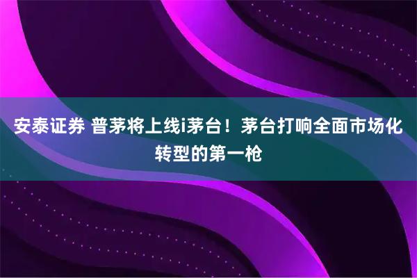 安泰证券 普茅将上线i茅台！茅台打响全面市场化转型的第一枪