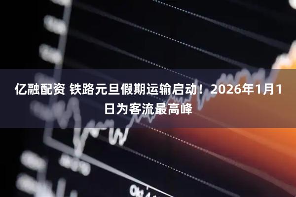 亿融配资 铁路元旦假期运输启动！2026年1月1日为客流最高峰