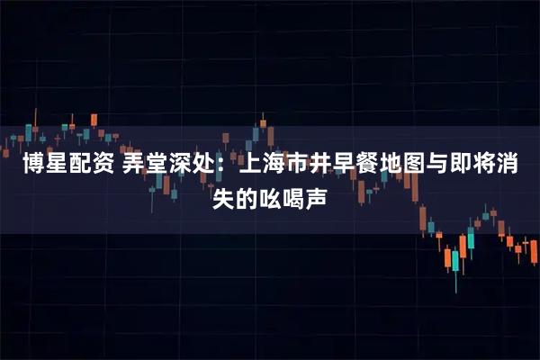 博星配资 弄堂深处：上海市井早餐地图与即将消失的吆喝声