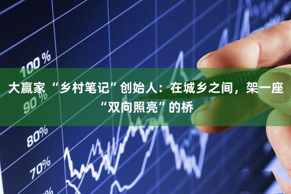 大赢家 “乡村笔记”创始人：在城乡之间，架一座“双向照亮”的桥