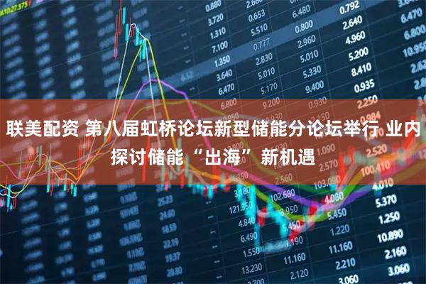 联美配资 第八届虹桥论坛新型储能分论坛举行 业内探讨储能 “出海” 新机遇
