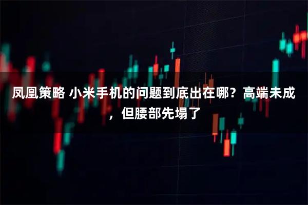 凤凰策略 小米手机的问题到底出在哪？高端未成，但腰部先塌了